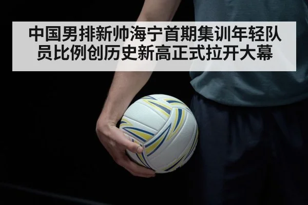 中国男排新帅海宁首期集训年轻队员比例创历史新高正式拉开大幕